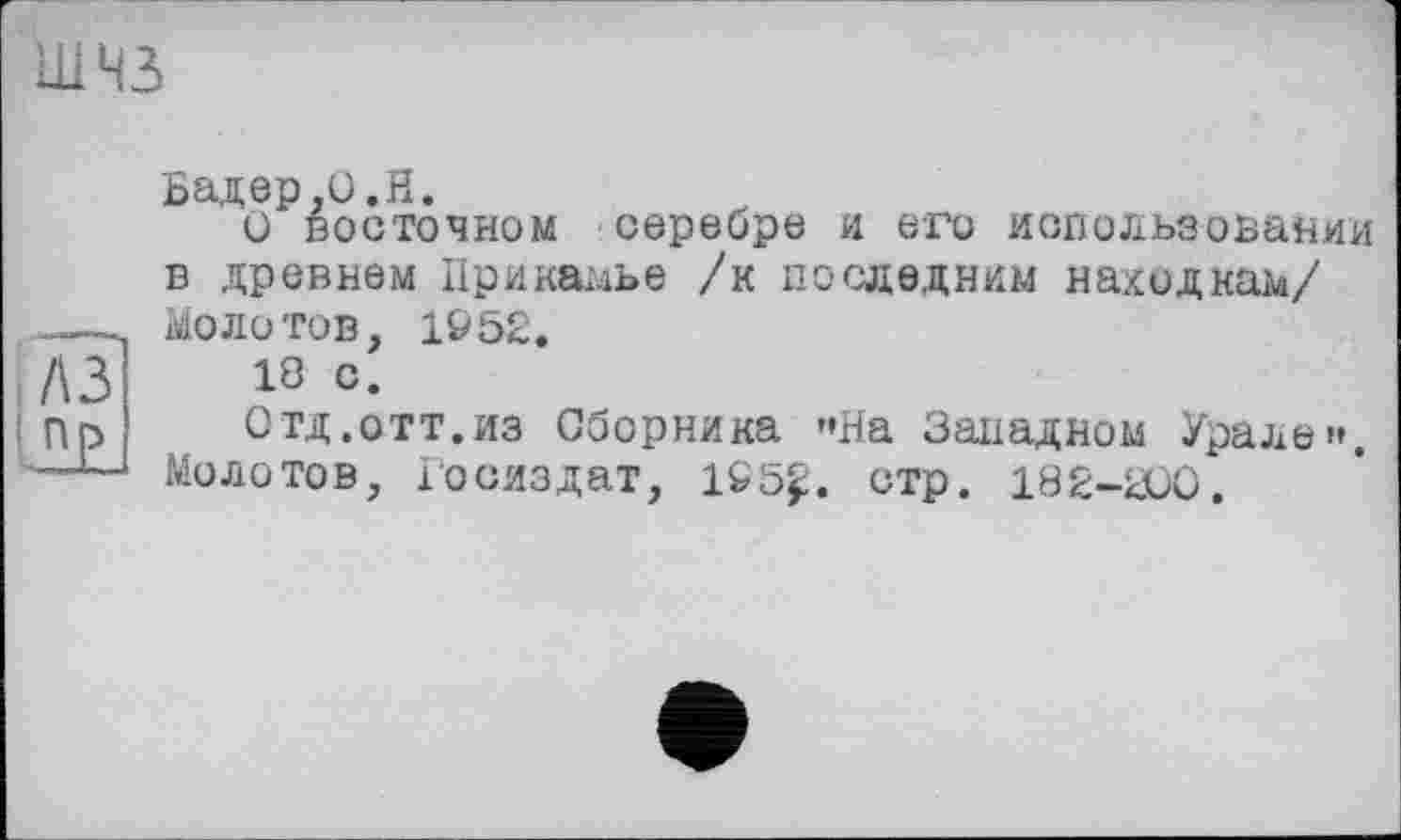 ﻿шнз
л з Пр
Бадер,О.Н.
О восточном серебре и его использовании в древнем Прикамье /к последним накидкам/ Молотов, 1Р52.
18 с.
Отд.отт.из Сборника »»На Западном Урале». Молотов, Госиздат, 1Є5£. стр. 182-200.